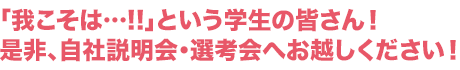 「我こそは…!!」という学生の皆さん!是非、自社説明会・選考会へお越しください!